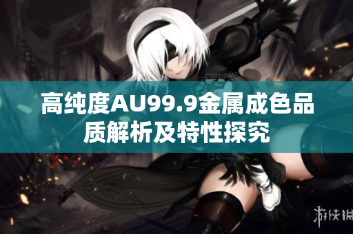 高纯度AU99.9金属成色品质解析及特性探究