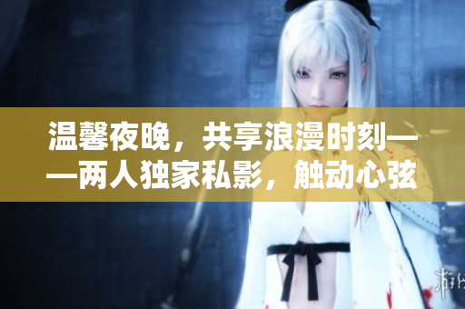 温馨夜晚，共享浪漫时刻——两人独家私影，触动心弦的爱情电影
