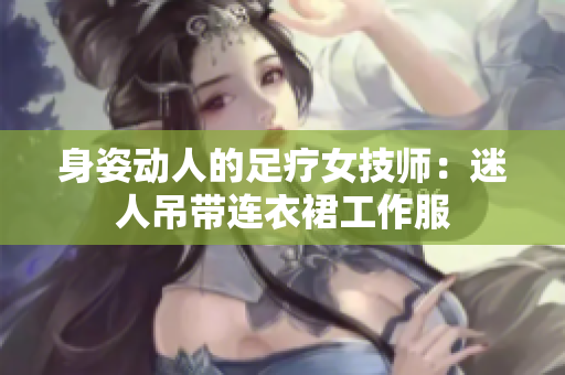 身姿动人的足疗女技师：迷人吊带连衣裙工作服