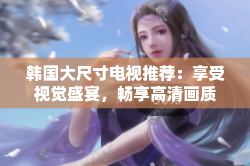 韩国大尺寸电视推荐：享受视觉盛宴，畅享高清画质