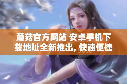蘑菇官方网站 安卓手机下载地址全新推出, 快速便捷获取蘑菇APP