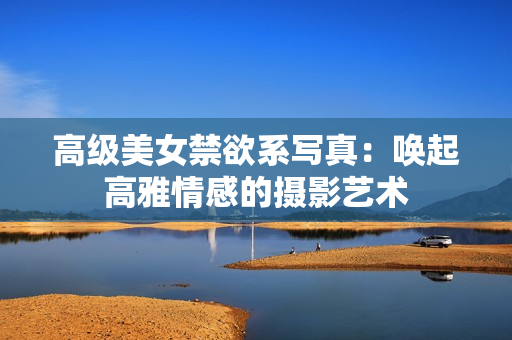 高级美女禁欲系写真：唤起高雅情感的摄影艺术