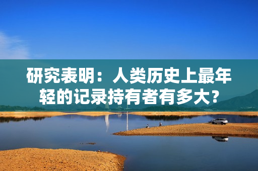 研究表明：人类历史上最年轻的记录持有者有多大？