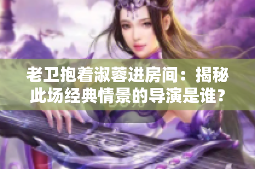 老卫抱着淑蓉进房间：揭秘此场经典情景的导演是谁？