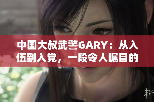 中国大叔武警GARY：从入伍到入党，一段令人瞩目的党龄之路