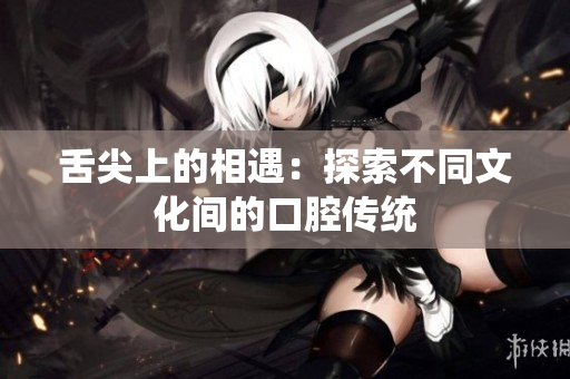 舌尖上的相遇：探索不同文化间的口腔传统