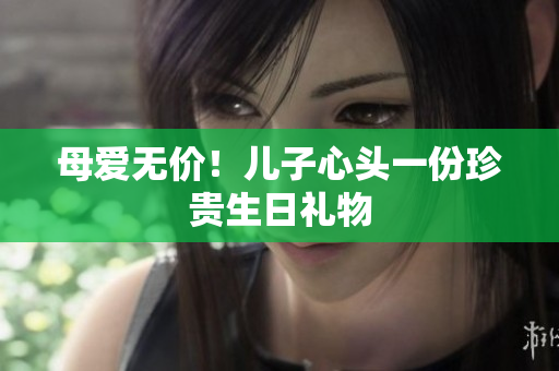 母爱无价！儿子心头一份珍贵生日礼物