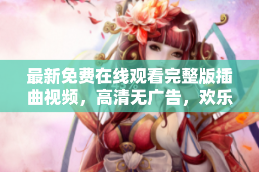 最新免费在线观看完整版插曲视频，高清无广告，欢乐时光尽在其中