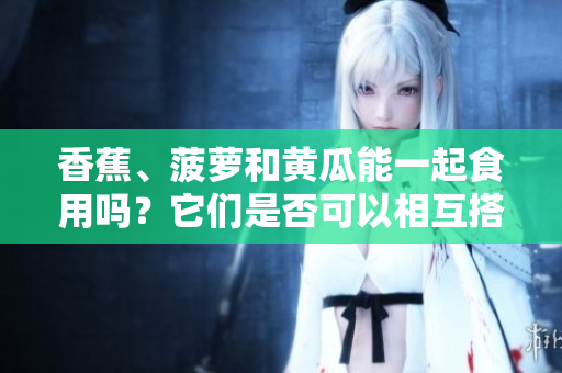 香蕉、菠萝和黄瓜能一起食用吗？它们是否可以相互搭配进餐？