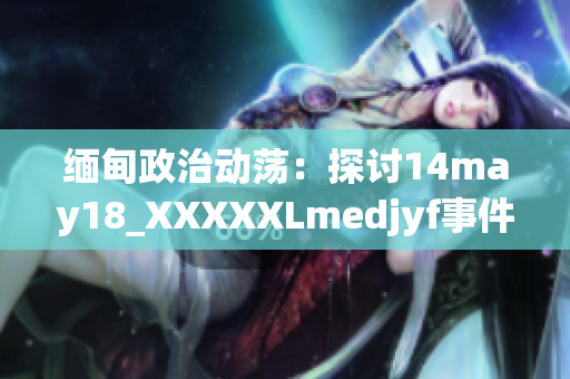 缅甸政治动荡：探讨14may18_XXXXXLmedjyf事件的影响与未来发展