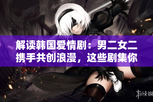 解读韩国爱情剧：男二女二携手共创浪漫，这些剧集你不能错过