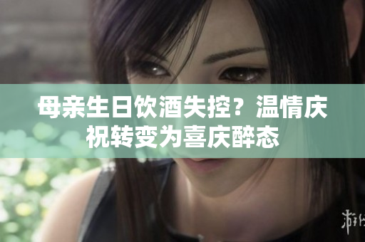 母亲生日饮酒失控？温情庆祝转变为喜庆醉态