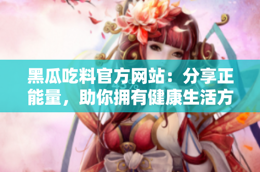 黑瓜吃料官方网站：分享正能量，助你拥有健康生活方式