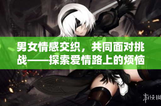 男女情感交织，共同面对挑战——探索爱情路上的烦恼