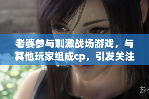 老婆参与刺激战场游戏，与其他玩家组成cp，引发关注