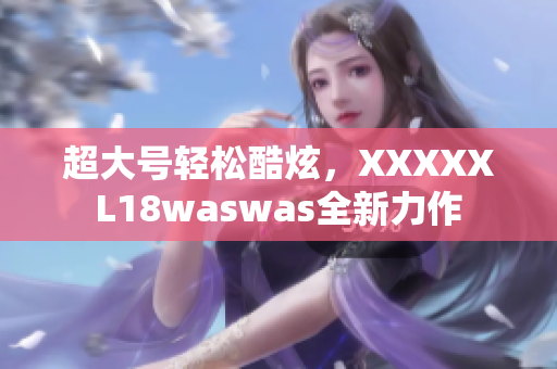 超大号轻松酷炫，XXXXXL18waswas全新力作