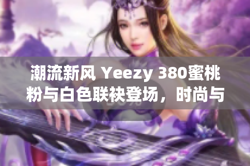 潮流新风 Yeezy 380蜜桃粉与白色联袂登场，时尚与舒适完美融合