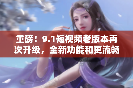 重磅！9.1短视频老版本再次升级，全新功能和更流畅体验让你爱不释手！