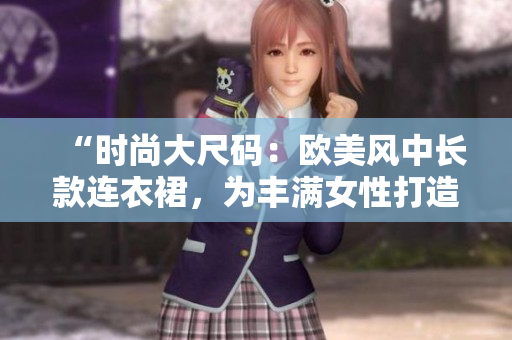 “时尚大尺码：欧美风中长款连衣裙，为丰满女性打造完美曲线！”