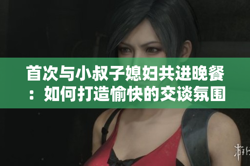 首次与小叔子媳妇共进晚餐：如何打造愉快的交谈氛围？
