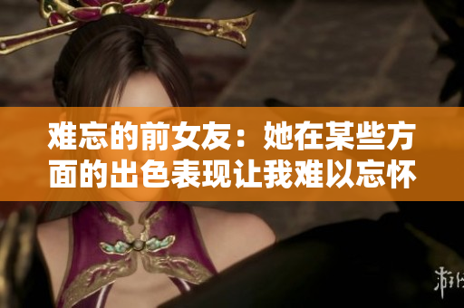 难忘的前女友：她在某些方面的出色表现让我难以忘怀