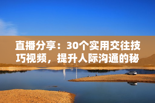 直播分享：30个实用交往技巧视频，提升人际沟通的秘诀和策略
