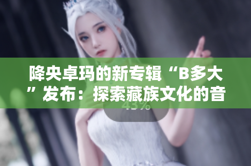 降央卓玛的新专辑“B多大”发布：探索藏族文化的音乐奇迹
