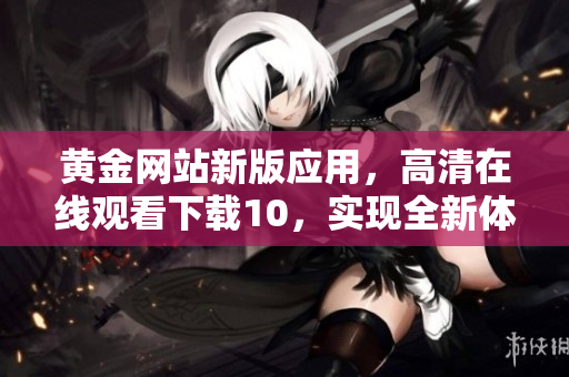 黄金网站新版应用，高清在线观看下载10，实现全新体验