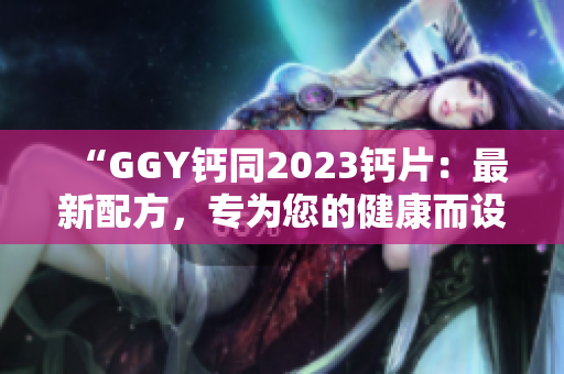“GGY钙同2023钙片：最新配方，专为您的健康而设计！”