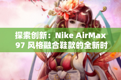 探索创新：Nike AirMax 97 风格融合鞋款的全新时尚篇章