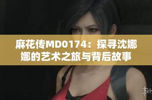 麻花传MD0174：探寻沈娜娜的艺术之旅与背后故事