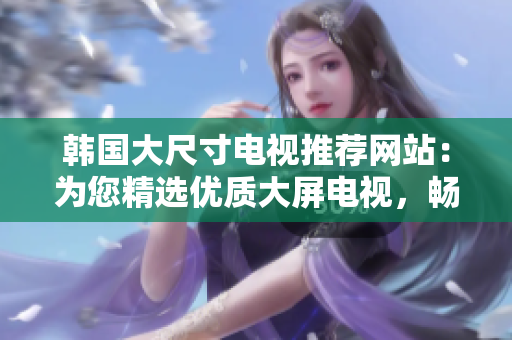 韩国大尺寸电视推荐网站：为您精选优质大屏电视，畅享视听盛宴