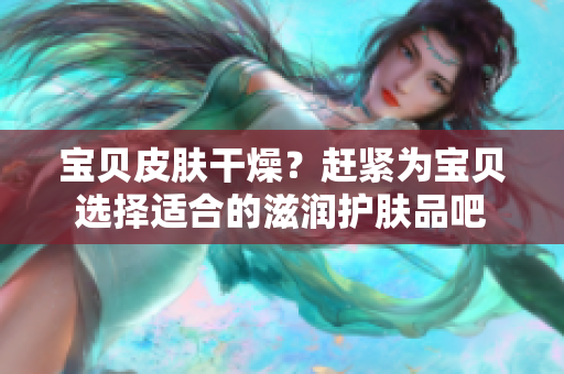 宝贝皮肤干燥？赶紧为宝贝选择适合的滋润护肤品吧