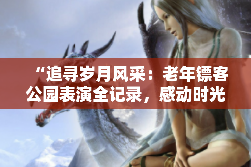 “追寻岁月风采：老年镖客公园表演全记录，感动时光静好”