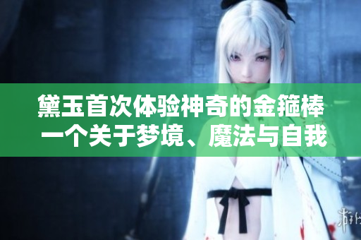 黛玉首次体验神奇的金箍棒 一个关于梦境、魔法与自我发现的旅程