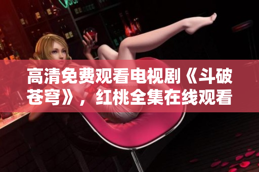高清免费观看电视剧《斗破苍穹》，红桃全集在线观看