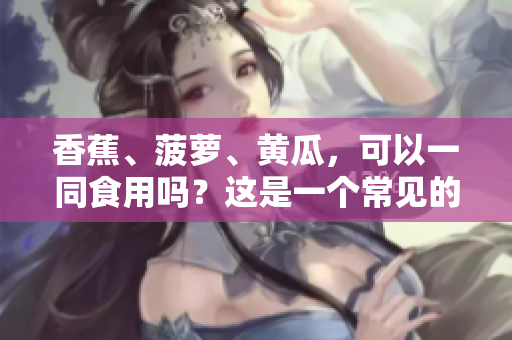 香蕉、菠萝、黄瓜，可以一同食用吗？这是一个常见的搭配误区，你了解吗？
