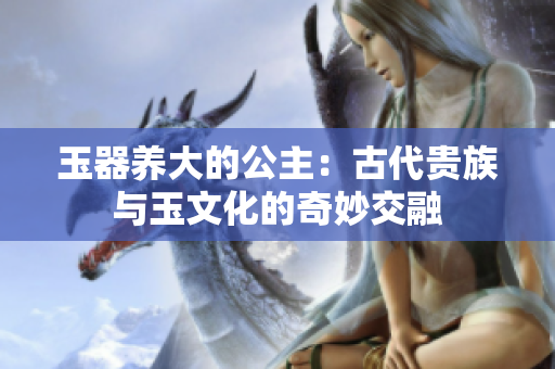 玉器养大的公主：古代贵族与玉文化的奇妙交融
