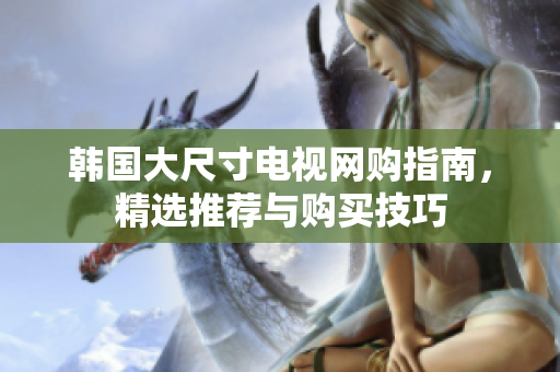 韩国大尺寸电视网购指南，精选推荐与购买技巧