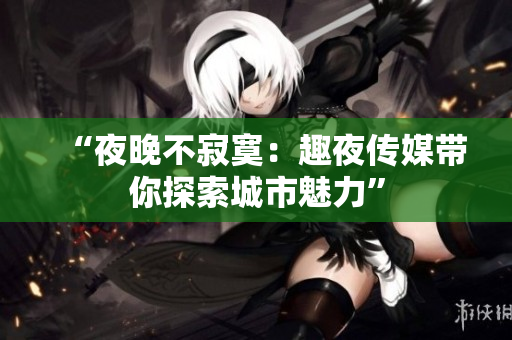 “夜晚不寂寞：趣夜传媒带你探索城市魅力”