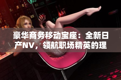豪华商务移动宝座：全新日产NV，领航职场精英的理想选择