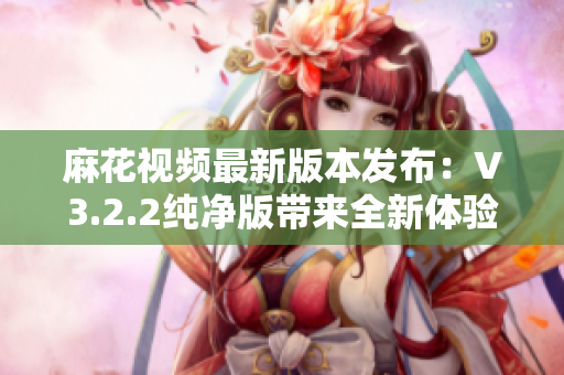 麻花视频最新版本发布：V3.2.2纯净版带来全新体验