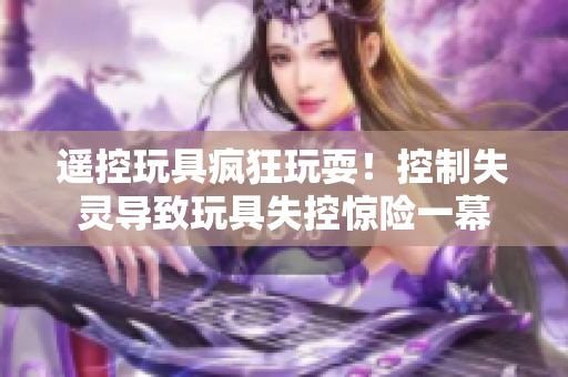 遥控玩具疯狂玩耍！控制失灵导致玩具失控惊险一幕
