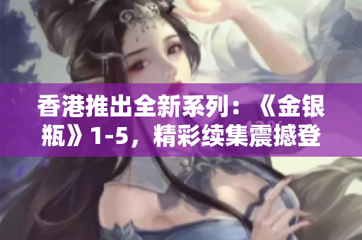 香港推出全新系列：《金银瓶》1-5，精彩续集震撼登场