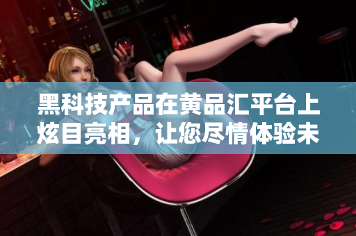 黑科技产品在黄品汇平台上炫目亮相，让您尽情体验未来科技力量