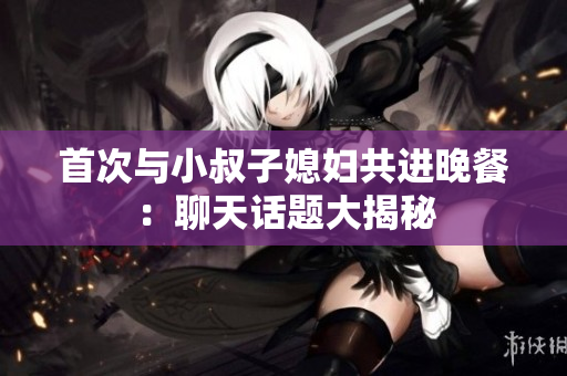 首次与小叔子媳妇共进晚餐：聊天话题大揭秘