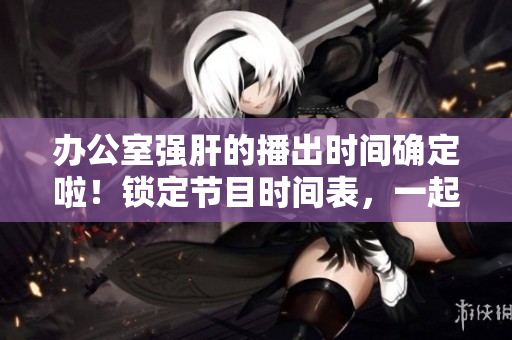 办公室强肝的播出时间确定啦！锁定节目时间表，一起享受工作的快乐吧