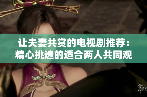 让夫妻共赏的电视剧推荐：精心挑选的适合两人共同观看的优质影视作品