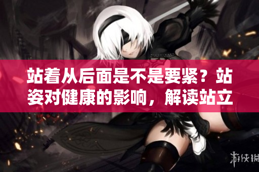 站着从后面是不是要紧？站姿对健康的影响，解读站立姿势的重要性