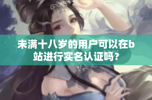 未满十八岁的用户可以在b站进行实名认证吗？